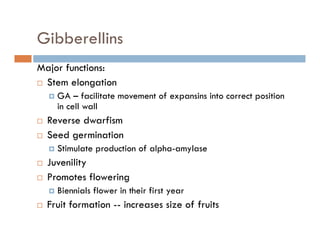 Gibberellins
Major functions:
Stem elongation
GA – facilitate movement of expansins into correct position
in cell wallin cell wall
Reverse dwarfism
Seed germinationg
Stimulate production of alpha-amylase
Juvenility
Promotes flowering
Biennials flower in their first year
F i f i i i f f iFruit formation -- increases size of fruits
 