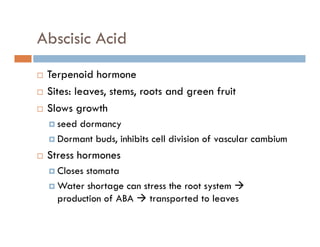Abscisic Acid
Terpenoid hormoneTerpenoid hormone
Sites: leaves, stems, roots and green fruit
Slows growthSlows growth
seed dormancy
Dormant buds inhibits cell division of vascular cambiumDormant buds, inhibits cell division of vascular cambium
Stress hormones
Closes stomataCloses stomata
Water shortage can stress the root system
production of ABA transported to leavesproduction of ABA transported to leaves
 