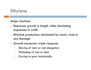 Ethyleney
Major functionsMajor functions
Represses growth in length while stimulating
expansion in widthexpansion in width
Ethylene production: stimulated by touch, wind or
any damageany damage
Growth maneuver: triple response
1 Slowing of stem or root elongation1. Slowing of stem or root elongation
2. Thickening of root or stem
3. Curving to grow horizontally3. Curving to grow horizontally
 