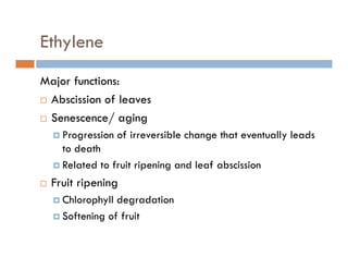 Ethyleney
Major functions:Major functions:
Abscission of leaves
Senescence/ agingSenescence/ aging
Progression of irreversible change that eventually leads
to deathto death
Related to fruit ripening and leaf abscission
Fruit ripeningFruit ripening
Chlorophyll degradation
Softening of fruitSoftening of fruit
 