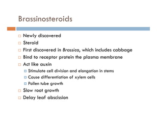Brassinosteroids
Newly discoveredy
Steroid
First discovered in Brassica, which includes cabbage
Bind to receptor protein the plasma membrane
Act like auxin
Stimulate cell division and elongation in stems
Cause differentiation of xylem cells
Pollen tube growthPollen tube growth
Slow root growth
Delay leaf abscissionDelay leaf abscission
 