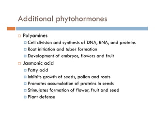 Additional phytohormonesp y
Polyaminesy
Cell division and synthesis of DNA, RNA, and proteins
Root initiation and tuber formation
Development of embryos, flowers and fruit
Jasmonic acid
Fatty acid
Inhibits growth of seeds, pollen and roots
P t l ti f t i i dPromotes accumulation of proteins in seeds
Stimulates formation of flower, fruit and seed
Plant defensePlant defense
 