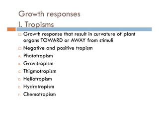 Growth responses
I T iI. Tropisms
Growth response that result in curvature of plant
OWA AWA forgans TOWARD or AWAY from stimuli
Negative and positive tropism
hA. Phototropism
B. Gravitropism
ThC. Thigmotropism
D. Heliotropism
H d iE. Hydrotropism
F. Chemotropism
 