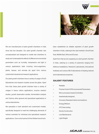 TECHNOCRACY PVT. LTD.
R
We are manufacturers of plant growth chambers in India
since last two decades. Our plant growth chamber rare
conceptualized and designed to create test chambers to
study and contemplate the effects of different environmental
parameters such as humidity, temperature and light in
various applications tests involving micro-organisms,
plants, tissues, and animals etc apart from various
customized industrial and research applications.
Our plant growth chambers have a variety of usage in R & D
laboratories and research studies across the globe. Apart
from that, these plant growth chamber have a variety of
usages in tissue culture applications, enzyme reaction
studies, growth observation studies, fermentation analysis
and Various other general and specialized applications in
various laboratories.
We specialize in both standard and customized models,
specifically designed to meet the challenging demands of
various scientists for individual and specialized research
applications. Over a short period of time Weiber brand have
been established as reliable exporters of plant growth
chamber in India, catering to the vast markets in South East
Asia, Middle East, Africa and Europe.
Apart from that we are supplying our plant growth chamber
in India, catering to a variety of customers ranging from
Defence Installations, Research Laboratories, Educational
Institutes and various R& D laboratories of leading national
and multinational companies.
Ÿ Reliable
Ÿ Precise Control Of Environmental Parameters
Ÿ Micro-processor based Controllers
Ÿ Aesthetically designed.
Ÿ Corrosion Resistant interior and exteriors
Ÿ Energy Efficient
Ÿ CFC free cooling
Ÿ Sturdy Construction
Ÿ Low Maintenance
Ÿ Light Weight
SALIENT FEATURES
 