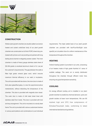TECHNOCRACY PVT. LTD.
R
Weiber plant growth chamber are double walled convection
heated and cooled unitsOuter body of our plant growth
chamber are constructed out of thick PCRC sheet duly pre-
treated with primers and rust proofing and painted with long
lasting stove enamel or elegantly powder coated. The inner
chamber is made of heavy gauge stainless steel sheet of
SS-304 grade or anodized aluminum sheet or G.I. (as per
the customer's requirements). The gap between the walls is
filled high grade mineral glass wool, which ensures
maximum thermal efficiency in our walk in incubators.
The unit is provided with two doors, the inner door is made of
thick plexi glass/float glass, to view the specimens/culture
media/stocks, without disturbing the temperature of the
chamber. This door is provided with magnetic door closer.
The outer door is made of mild steel sheet lined with
stainless steel from inside. This door is provided with lock
and key arrangement. The unit is mounted on a sturdy steel
frame The unit is provided with various customized shelves
in various permutations and combinations to suit individual
requirements. The triple walled back of our plant growth
chamber are provided with two/Four/Six/Eight (size
specific) air circulation fans for uniform maintenance of the
temperature throughout the chamber.
CONSTRUCTION
Indirect heating system is provided in our units, comprising
of air heaters made of high grade Kanthal A-1 wires of
suitable wattage. The warm air is evenly distributed
throughout the chamber through efficient motor fans
ensuring very good temperature sensitivity.
HEATING
An energy efficient cooling unit is installed in our plant
growth chamber to enable bio chemical demand, cyclic and
growth studies at lower room temperatures. We use ISI
marked high end CFC free compressors of
Kirloskar/Tecumseh make, conforming to latest
international standards and guidelines.
COOLING
 