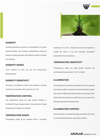 TECHNOCRACY PVT. LTD.
R
models are 5°c to 50° c. However we have the capacity to
modify the same to suit the individual specialized
requirements of our customers.
Temperatures inside our plant growth chamber are
controlled with a sensitivity of + 0.5° c or better.
TEMPERATURE SENSITIVITY
Our plant growth chamber are provided with door operated
illumination system comprising of fluorescent lights, beside
two panels of diffused fluorescent light panel located at the
either side of the chamber to enable the user to conduct the
photo periodic tests and experiments.
The illumination is controlled through solid state cyclic timer
to control the photoperiodic cycle of the chamber.
ILLUMINATION
ILLUMINATION CONTROL
Humidity generation provision is incorporated in our plant
growth chamber. The humidity is generated by means of
aerosol humidity generator with efficient humidity controller
cum indicator.
HUMIDITY
From Ambient to 95% (As per the temperature
Requirements)
The temperature inside our plant growth chamber is
controlled through programmable micro-processor based
temperature controller cum indicator.
Temperature range of our standard walk in Incubator
Humidity is controlled by mean of an electronic humidity
controller cum indicator with an accuracy of + 5%.
HUMIDITY RANGE
TEMPERATURE CONTROL
TEMPERATURE RANGE
HUMIDITY SENSITIVITY
 