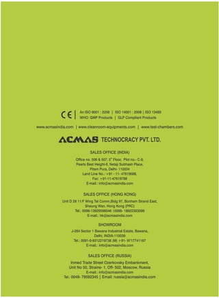 TECHNOCRACY PVT. LTD.
www.acmasindia.com | www.cleanroom-equipments.com | www.test-chambers.com
An ISO 9001 : 2208 | ISO 14001 : 2008 | ISO 13485
WHO: GMP Products | GLP Compliant Products
SALES OFFICE (HONG KONG)
SHOWROOM
SALES OFFICE (RUSSIA)
Unit D 28 11/F Wing Tat Comm,Bidg 97, Bonham Strand East,
Sheung Wan, Hong Kong (PRC)
Tel.: 0086-13929598046 0086- 18922303099
E-mail.: hk@acmasindia.com
J-284 Sector 1 Bawana Industrial Estate, Bawana,
Delhi, INDIA-110039
Tel.: 0091-0-9312219738 (M) +91- 9717741167
E-mail.: info@acmasindia.com
Inmed Trade Street Ozerkovsky Embankment,
Unit No 50, Straine- 1, Off- 502, Moscow, Russia
E-mail.: info@acmasindia.com
Tel.: 0049- 79592345 | Email: russia@acmasindia.com
SALES OFFICE (INDIA)
th
Office no. 506 & 507, 5 Floor, Plot no.- C-9,
Pearls Best Height-II, Netaji Subhash Place,
Pitam Pura, Delhi- 110034
Land Line No.: +91 - 11- 47619688,
Fax: +91-11-47619788
E-mail.: info@acmasindia.com
 