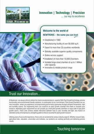 At Newtronic, we always strive to deliver the most innovative products, superior With Plant Growth technology, precise
functionality and environmental friendly solutions. In continuation to our commitment, Plant Growt Chambers are our
new innovation, where you experience uncompromising performance guarantee through stringent temperature, light
and humidity control. Our engineering team can construct an exact growth chamber that meets or exceeds your
research; depending upon requirement we can provide you small plant growth chambers or large walk-in type plant
growth rooms. These units achieve reliable interaction between heat or cold, humidity and light; also feature an
extendedvarietyoftemperaturesandlighting patternsthatareessentialforplantgrowthresearch.
Utilizing years of successful experience, these units are acclaimed by various industry experts. Whether research labs,
agricultural labs, education, universities and institutes, our products are working perfectly and delivering precise
results.
Online service support
Export to more than 35 countries worldwide
Manufacturing facility of over 60,000 sq.ft.
Established in 1980
Installation of more than 10,000 Chambers
Installed large-sized chamber of up to 1 Million
Liter capacity
Globally available superior quality components
Innovative & reliable product range
Trust our Innovation...
...Touching tomorrow
 
