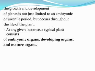 the growth and development
of plants is not just limited to an embryonic
or juvenile period, but occurs throughout
the life of the plant.
– At any given instance, a typical plant
consists
of embryonic organs, developing organs,
and mature organs.
 
