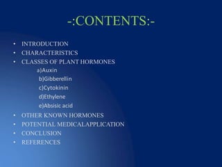 -:CONTENTS:-
• INTRODUCTION
• CHARACTERISTICS
• CLASSES OF PLANT HORMONES
a)Auxin
b)Gibberellin
c)Cytokinin
d)Ethylene
e)Absisic acid
• OTHER KNOWN HORMONES
• POTENTIAL MEDICALAPPLICATION
• CONCLUSION
• REFERENCES
 