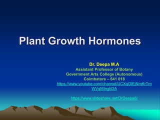 Plant Growth Hormones
Dr. Deepa M.A
Assistant Professor of Botany
Government Arts College (Autonomous)
Coimbatore – 641 018
https://www.youtube.com/channel/UCXqGlEjNmKrTm
WVqMIngbDA
https://www.slideshare.net/DrDeepa6/
 