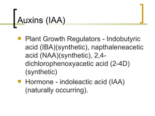 Auxins (IAA) Plant Growth Regulators - Indobutyric acid (IBA)(synthetic), napthaleneacetic acid (NAA)(synthetic), 2,4-dichlorophenoxyacetic acid (2-4D)(synthetic)  Hormone - indoleactic acid (IAA)(naturally occurring). 