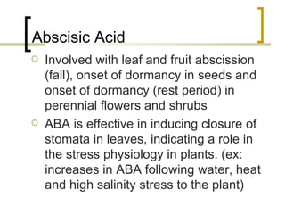 Abscisic Acid Involved with leaf and fruit abscission (fall), onset of dormancy in seeds and onset of dormancy (rest period) in perennial flowers and shrubs ABA is effective in inducing closure of stomata in leaves, indicating a role in the stress physiology in plants. (ex: increases in ABA following water, heat and high salinity stress to the plant) 