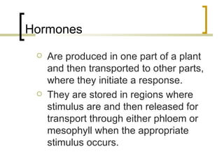 Hormones Are produced in one part of a plant and then transported to other parts, where they initiate a response. They are stored in regions where stimulus are and then released for transport through either phloem or mesophyll when the appropriate stimulus occurs. 