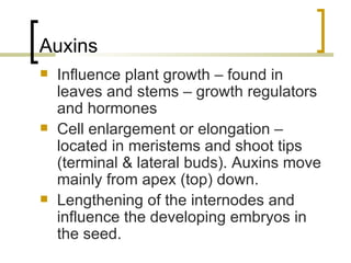 Auxins Influence plant growth – found in leaves and stems – growth regulators and hormones Cell enlargement or elongation – located in meristems and shoot tips (terminal & lateral buds). Auxins move mainly from apex (top) down. Lengthening of the internodes and influence the developing embryos in the seed. 
