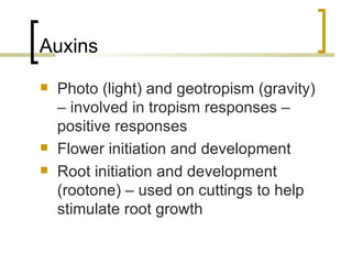 Auxins Photo (light) and geotropism (gravity) – involved in tropism responses – positive responses Flower initiation and development Root initiation and development (rootone) – used on cuttings to help stimulate root growth 