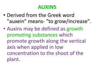 AUXINS
• Derived from the Greek word
"auxein" means- "to grow/increase".
• Auxins may be defined as growth
promoting substances which
promote growth along the vertical
axis when applied in low
concentration to the shoot of the
plant.
 