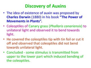 Discovery of Auxins
• The idea of existence of auxin was proposed by
Charles Darwin (1880) in his book “The Power of
Movements in Plants”.
• Coleoptiles of Canary grass (Phallaris canariensis) to
unilateral light and observed it to bend towards
light.
• He covered the coleoptiles tip with tin foil or cut it
off and observed that coleoptiles did not bend
towards unilateral light.
• Concluded - some stimulus is transmitted from
upper to the lower part which induced bending of
the coleoptiles.
 