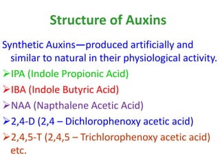 Structure of Auxins
Synthetic Auxins—produced artificially and
similar to natural in their physiological activity.
IPA (Indole Propionic Acid)
IBA (Indole Butyric Acid)
NAA (Napthalene Acetic Acid)
2,4-D (2,4 – Dichlorophenoxy acetic acid)
2,4,5-T (2,4,5 – Trichlorophenoxy acetic acid)
etc.
 