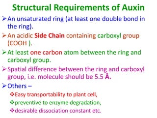 Structural Requirements of Auxin
An unsaturated ring (at least one double bond in
the ring).
An acidic Side Chain containing carboxyl group
(COOH ).
At least one carbon atom between the ring and
carboxyl group.
Spatial difference between the ring and carboxyl
group, i.e. molecule should be 5.5 Å.
Others –
Easy transportability to plant cell,
preventive to enzyme degradation,
desirable dissociation constant etc.
 
