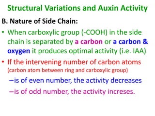 Structural Variations and Auxin Activity
B. Nature of Side Chain:
• When carboxylic group (-COOH) in the side
chain is separated by a carbon or a carbon &
oxygen it produces optimal activity (i.e. IAA)
• If the intervening number of carbon atoms
(carbon atom between ring and carboxylic group)
–is of even number, the activity decreases
–is of odd number, the activity increses.
 