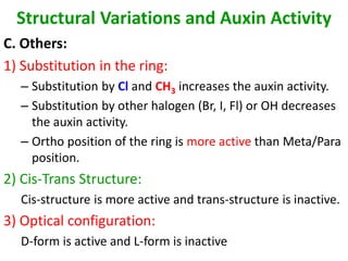 Structural Variations and Auxin Activity
C. Others:
1) Substitution in the ring:
– Substitution by Cl and CH3 increases the auxin activity.
– Substitution by other halogen (Br, I, Fl) or OH decreases
the auxin activity.
– Ortho position of the ring is more active than Meta/Para
position.
2) Cis-Trans Structure:
Cis-structure is more active and trans-structure is inactive.
3) Optical configuration:
D-form is active and L-form is inactive
 