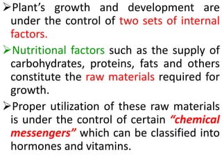 Plant’s growth and development are
under the control of two sets of internal
factors.
Nutritional factors such as the supply of
carbohydrates, proteins, fats and others
constitute the raw materials required for
growth.
Proper utilization of these raw materials
is under the control of certain “chemical
messengers” which can be classified into
hormones and vitamins.
 