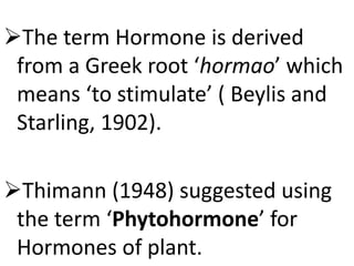 The term Hormone is derived
from a Greek root ‘hormao’ which
means ‘to stimulate’ ( Beylis and
Starling, 1902).
Thimann (1948) suggested using
the term ‘Phytohormone’ for
Hormones of plant.
 