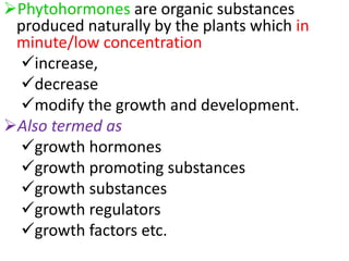 Phytohormones are organic substances
produced naturally by the plants which in
minute/low concentration
increase,
decrease
modify the growth and development.
Also termed as
growth hormones
growth promoting substances
growth substances
growth regulators
growth factors etc.
 