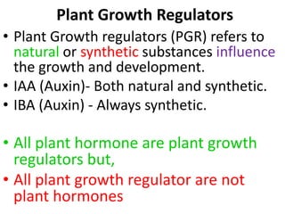 Plant Growth Regulators
• Plant Growth regulators (PGR) refers to
natural or synthetic substances influence
the growth and development.
• IAA (Auxin)- Both natural and synthetic.
• IBA (Auxin) - Always synthetic.
• All plant hormone are plant growth
regulators but,
• All plant growth regulator are not
plant hormones
 