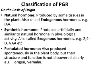 Classification of PGR
On the Basis of Origin
• Natural hormone: Produced by some tissues in
the plant. Also called Endogenous hormones. e.g.
IAA.
• Synthetic hormone: Produced artificially and
similar to natural hormone in physiological
activity. Also called Exogenous hormones. e.g. 2,4-
D, NAA etc.
• Postulated hormone: Also produced
spontaneously in the plant body, but their
structure and function is not discovered clearly.
e.g. Florigen, Vernalin.
 