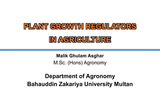 PLANT GROWTH REGULATORS
IN AGRICULTURE
Malik Ghulam Asghar
M.Sc. (Hons) Agronomy
Department of Agronomy
Bahauddin Zakariya University Multan
 