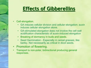 Effects of Gibberellins
• Cell elongation.
• GA induces cellular division and cellular elongation; auxin
induces cellular elongation alone.
• GA-stimulated elongation does not involve the cell wall
acidification characteristic of auxin-induced elongation
• Breaking of dormancy in buds and seeds.
• Seed Germination - Especially in cereal grasses, like
barley. Not necessarily as critical in dicot seeds.
• Promotion of flowering.
• Transport is non-polar, bidirectional producing general
responses.
 