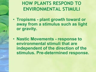 HOW PLANTS RESPOND TO
ENVIRONMENTAL STIMULI
• Tropisms - plant growth toward or
away from a stimulus such as light
or gravity.
• Nastic Movements - response to
environmental stimuli that are
independent of the direction of the
stimulus. Pre-determined response.
 