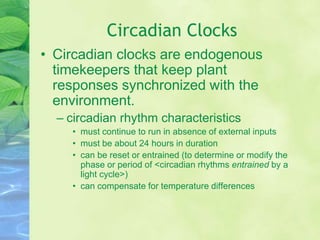 Circadian Clocks
• Circadian clocks are endogenous
timekeepers that keep plant
responses synchronized with the
environment.
– circadian rhythm characteristics
• must continue to run in absence of external inputs
• must be about 24 hours in duration
• can be reset or entrained (to determine or modify the
phase or period of <circadian rhythms entrained by a
light cycle>)
• can compensate for temperature differences
 