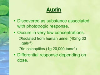 Auxin
 Discovered as substance associated
with phototropic response.
 Occurs in very low concentrations.
Isolated from human urine, (40mg 33
gals-1)
In coleoptiles (1g 20,000 tons-1)
 Differential response depending on
dose.
 