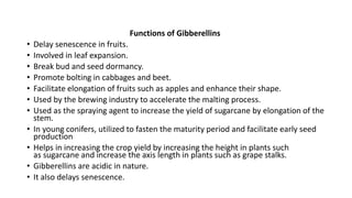 Functions of Gibberellins
• Delay senescence in fruits.
• Involved in leaf expansion.
• Break bud and seed dormancy.
• Promote bolting in cabbages and beet.
• Facilitate elongation of fruits such as apples and enhance their shape.
• Used by the brewing industry to accelerate the malting process.
• Used as the spraying agent to increase the yield of sugarcane by elongation of the
stem.
• In young conifers, utilized to fasten the maturity period and facilitate early seed
production
• Helps in increasing the crop yield by increasing the height in plants such
as sugarcane and increase the axis length in plants such as grape stalks.
• Gibberellins are acidic in nature.
• It also delays senescence.
 