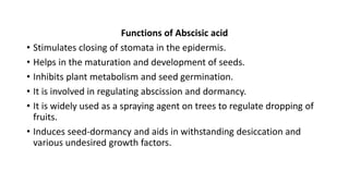 Functions of Abscisic acid
• Stimulates closing of stomata in the epidermis.
• Helps in the maturation and development of seeds.
• Inhibits plant metabolism and seed germination.
• It is involved in regulating abscission and dormancy.
• It is widely used as a spraying agent on trees to regulate dropping of
fruits.
• Induces seed-dormancy and aids in withstanding desiccation and
various undesired growth factors.
 
