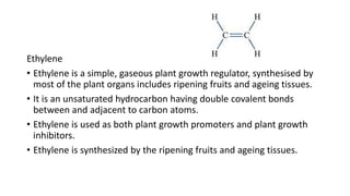 Ethylene
• Ethylene is a simple, gaseous plant growth regulator, synthesised by
most of the plant organs includes ripening fruits and ageing tissues.
• It is an unsaturated hydrocarbon having double covalent bonds
between and adjacent to carbon atoms.
• Ethylene is used as both plant growth promoters and plant growth
inhibitors.
• Ethylene is synthesized by the ripening fruits and ageing tissues.
 