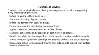 Functions of Ethylene
Ethylene is the most widely used plant growth regulator as it helps in regulating
many physiological processes.
• Induce flowering in the mango tree.
• Promotes sprouting of potato tubers.
• Breaks the dormancy of seeds and buds.
• Enhances respiration rate during ripening of fruits.
• Applied to rubber trees to stimulate the flow of latex.
• Facilitates senescence and abscission of both flowers and leaves.
• Used to stimulate the ripening of fruits. For example, tomatoes and citrus fruits.
• Affects horizontal growth of seedlings and swelling of the axis in dicot seedlings.
• Increases root hair formation and growth, thus aids plant to expand their surface
area for absorption.
 