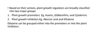 • Based on their actions, plant growth regulators are broadly classified
into two major groups:
1. Plant growth promoters. Eg. Auxins, Gibberellins, and Cytokinins
2. Plant growth inhibitors.Eg. Abscisic acid and Ethylene
Ethylene can be grouped either into the promoters or into the plant
inhibitors.
 