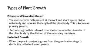 Types of Plant Growth
Primary and Secondary Growth
• The meristematic cells present at the root and shoot apices divide
mitotically and increase the length of the plant body. This is known as
primary growth.
• Secondary growth is referred to as the increase in the diameter of
the plant body by the division of the secondary meristem.
Unlimited Growth
• When the plant constantly grows from the germination stage to
death, it is called unlimited growth.
 
