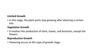 Limited Growth
• In this stage, the plant parts stop growing after attaining a certain
size.
Vegetative Growth
• It involves the production of stem, leaves, and branches, except the
flowers.
Reproductive Growth
• Flowering occurs at this type of growth stage.
 
