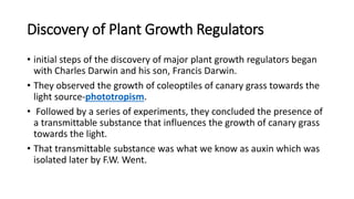 Discovery of Plant Growth Regulators
• initial steps of the discovery of major plant growth regulators began
with Charles Darwin and his son, Francis Darwin.
• They observed the growth of coleoptiles of canary grass towards the
light source-phototropism.
• Followed by a series of experiments, they concluded the presence of
a transmittable substance that influences the growth of canary grass
towards the light.
• That transmittable substance was what we know as auxin which was
isolated later by F.W. Went.
 