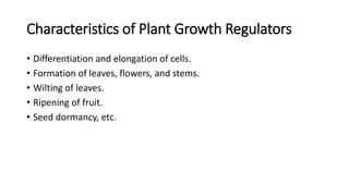 Characteristics of Plant Growth Regulators
• Differentiation and elongation of cells.
• Formation of leaves, flowers, and stems.
• Wilting of leaves.
• Ripening of fruit.
• Seed dormancy, etc.
 