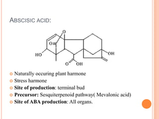 ABSCISIC ACID:
 Naturally occuring plant harmone
 Stress harmone
 Site of production: terminal bud
 Precursor: Sesquiterpenoid pathway( Mevalonic acid)
 Site of ABA production: All organs.
 
