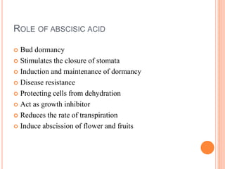 ROLE OF ABSCISIC ACID
 Bud dormancy
 Stimulates the closure of stomata
 Induction and maintenance of dormancy
 Disease resistance
 Protecting cells from dehydration
 Act as growth inhibitor
 Reduces the rate of transpiration
 Induce abscission of flower and fruits
 