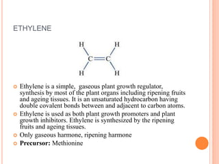 ETHYLENE
 Ethylene is a simple, gaseous plant growth regulator,
synthesis by most of the plant organs including ripening fruits
and ageing tissues. It is an unsaturated hydrocarbon having
double covalent bonds between and adjacent to carbon atoms.
 Ethylene is used as both plant growth promoters and plant
growth inhibitors. Ethylene is synthesized by the ripening
fruits and ageing tissues.
 Only gaseous harmone, ripening harmone
 Precursor: Methionine
 