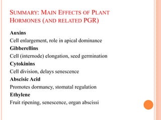 SUMMARY: MAIN EFFECTS OF PLANT
HORMONES (AND RELATED PGR)
Auxins
Cell enlargement, role in apical dominance
Gibberellins
Cell (internode) elongation, seed germination
Cytokinins
Cell division, delays senescence
Abscisic Acid
Promotes dormancy, stomatal regulation
Ethylene
Fruit ripening, senescence, organ abscissi
 