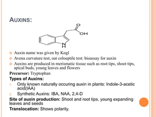 AUXINS:
 Auxin name was given by Kogl
 Avena curvature test, oat coloeptile test: bioassay for auxin
 Auxins are produced in merismatic tissue such as root tips, shoot tips,
apical buds, young leaves and flowers
Precursor: Tryptophan
Types of Auxins:
1. Only known naturally occuring auxin in plants: Indole-3-acetic
acid(IAA)
2. Synthetic Auxins: IBA, NAA, 2,4-D
Site of auxin production: Shoot and root tips, young expanding
leaves and seeds
Translocation: Shows polarity.
 